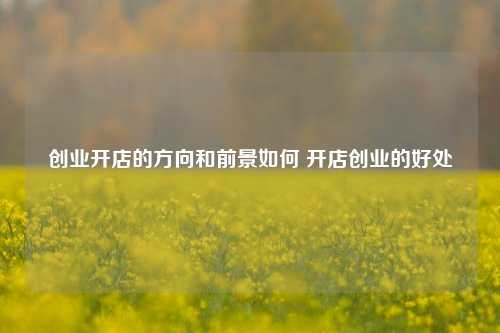 创业开店的方向和前景如何 开店创业的好处