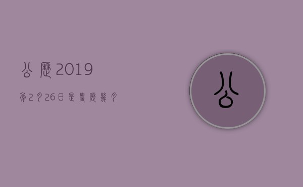 公历2019年2月26日是农历几月几日,公历2019年2月26日是农历几月几号