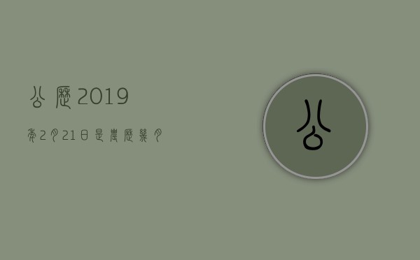 公历2019年2月21日是农历几月几日,公历2019年2月21日是农历几月几号