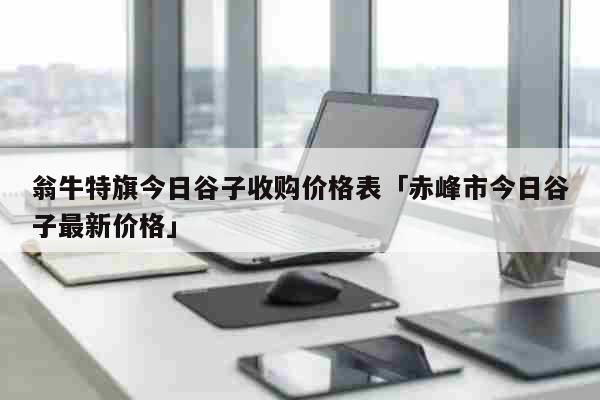 翁牛特旗今日谷子收购价格表「赤峰市今日谷子最新价格」 综合