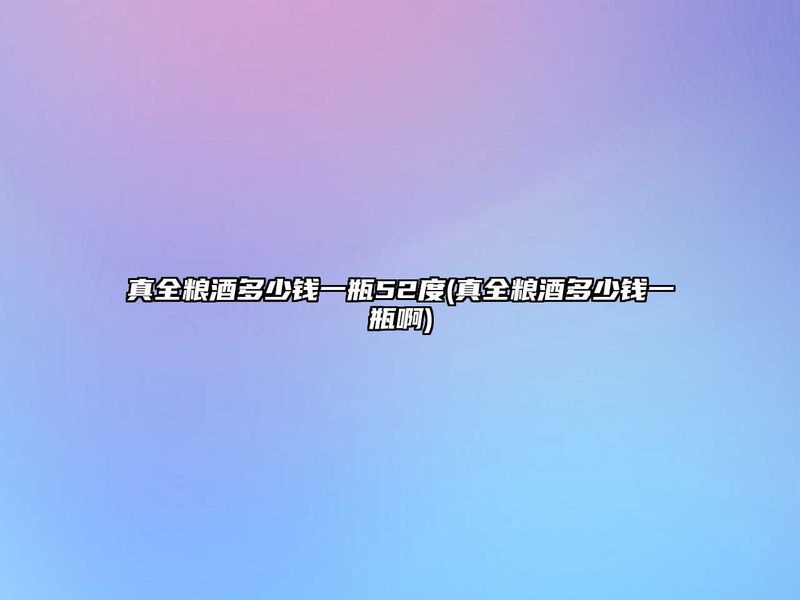 真全粮酒多少钱一瓶52度(真全粮酒多少钱一瓶啊)