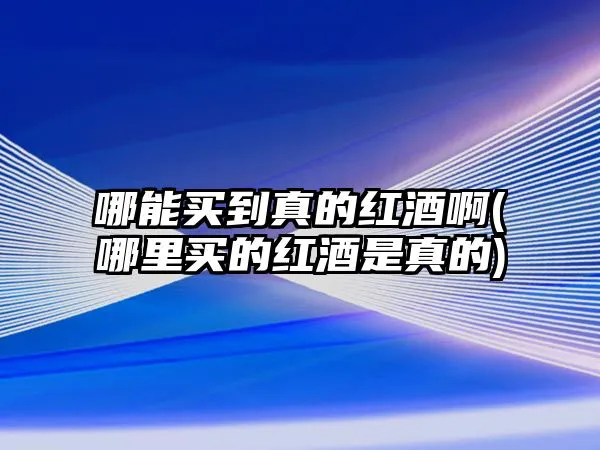 哪能买到真的红酒啊(哪里买的红酒是真的)