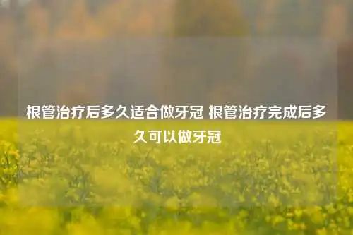 根管治疗后多久适合做牙冠 根管治疗完成后多久可以做牙冠