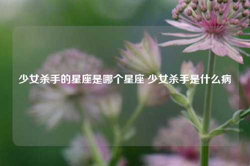 少女杀手的星座是哪个星座 少女杀手是什么病