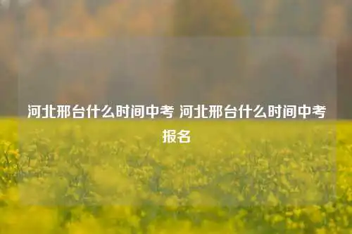 河北邢台什么时间中考 河北邢台什么时间中考报名