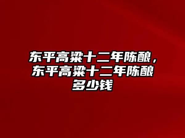 东平高粱十二年陈酿，东平高粱十二年陈酿多少钱