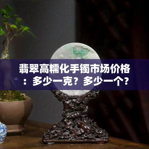 翡翠高糯化手镯市场价格：多少一克？多少一个？