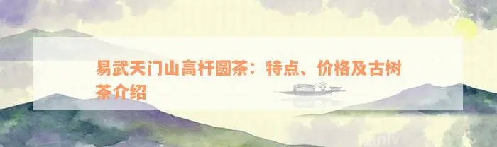 易武天门山高杆圆茶：特点、价格及古树茶介绍