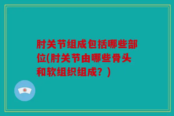 肘关节组成包括哪些部位(肘关节由哪些骨头和软组织组成？)
