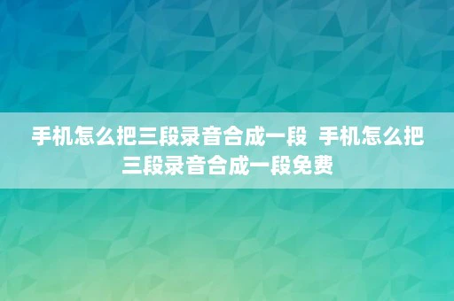 手机怎么把三段录音合成一段  手机怎么把三段录音合成一段免费