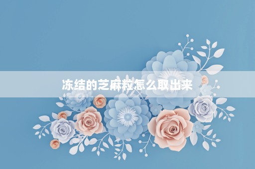 冻结的芝麻粒怎么取出来⎛⎞芝麻粒冻结多久自动解冻