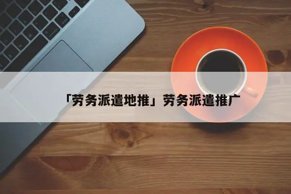 「劳务派遣地推」劳务派遣推广