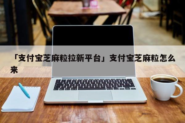 「支付宝芝麻粒拉新平台」支付宝芝麻粒怎么来