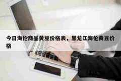 今日海伦商品黄豆价格表，黑龙江海伦黄豆价格
