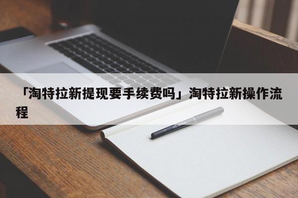 「淘特拉新提现要手续费吗」淘特拉新操作流程