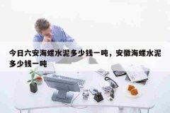 今日六安海螺水泥多少钱一吨，安徽海螺水泥多少钱一吨