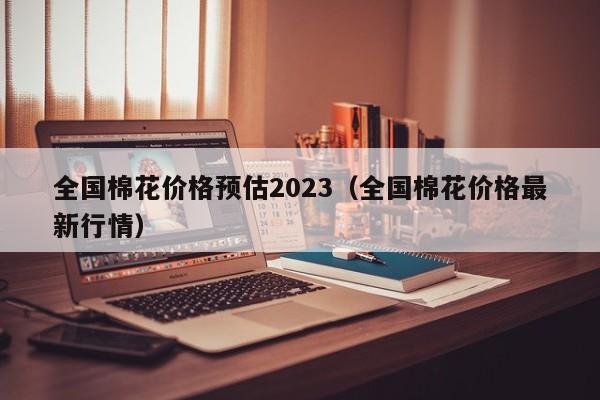 全国棉花价格预估2023（全国棉花价格最新行情）