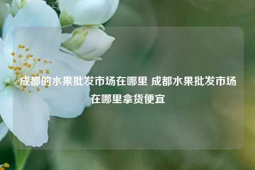 成都的水果批发市场在哪里 成都水果批发市场在哪里拿货便宜
