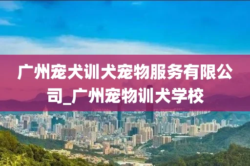广州宠犬训犬宠物服务有限公司_广州宠物训犬学校