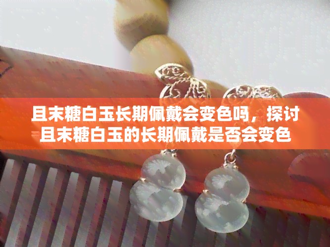 且末糖白玉长期佩戴会变色吗，探讨且末糖白玉的长期佩戴是否会变色