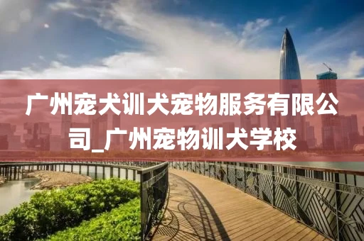 广州宠犬训犬宠物服务有限公司_广州宠物训犬学校