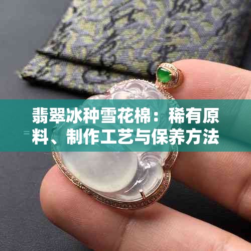 翡翠冰种雪花棉：稀有原料、制作工艺与保养方法全面解析
