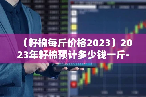（籽棉每斤价格2023）2023年籽棉预计多少钱一斤-