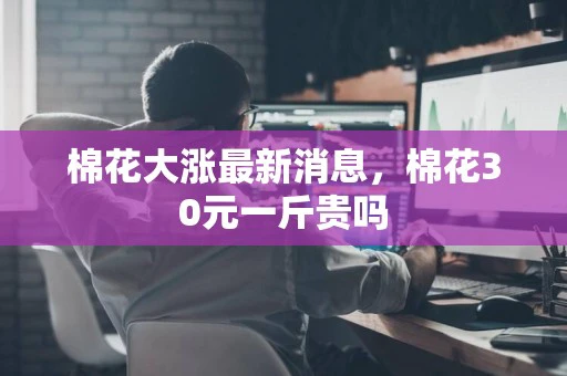 棉花大涨最新消息，棉花30元一斤贵吗