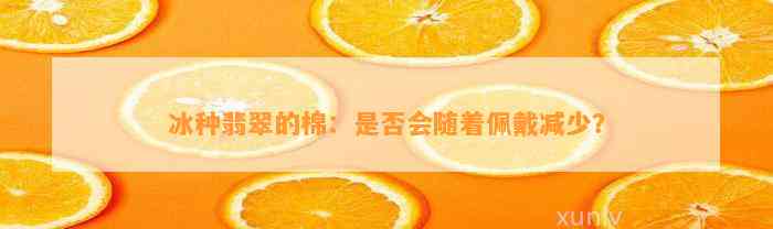 冰种翡翠的棉：是否会随着佩戴减少？