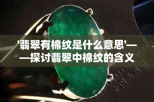 '翡翠有棉纹是什么意思'——探讨翡翠中棉纹的含义及其对品质的影响